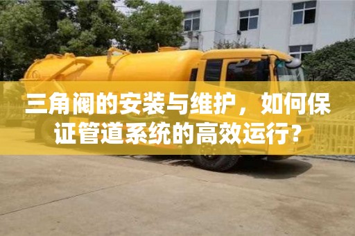 北京三角閥的安裝與維護，如何保證管道系統的高效運行？