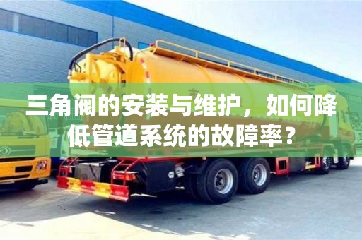 廣州三角閥的安裝與維護，如何降低管道系統的故障率？