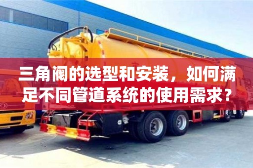 北京三角閥的選型和安裝，如何滿足不同管道系統的使用需求？