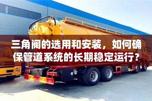 北京三角閥的選用和安裝，如何確保管道系統的長期穩定運行？