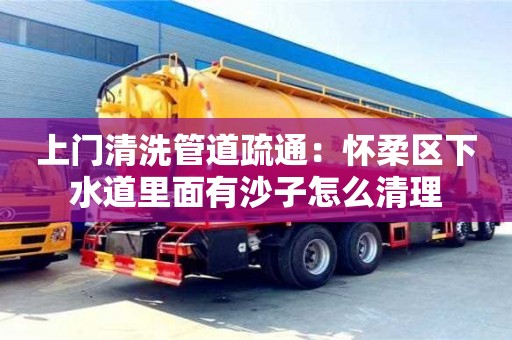 南昌上門清洗管道疏通：懷柔區下水道里面有沙子怎么清理