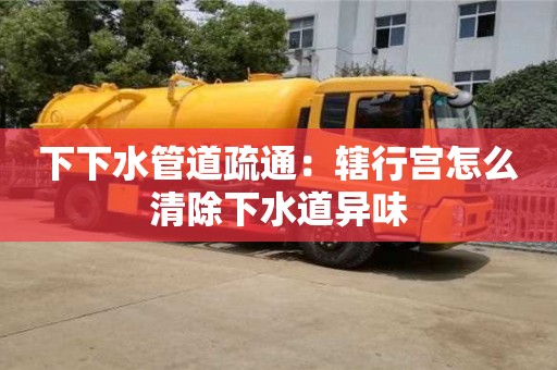 昆明下下水管道疏通：轄行宮怎么清除下水道異味