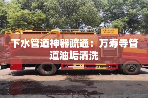 北京下水管道神器疏通：萬壽寺管道油垢清洗