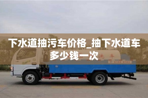 下水道抽污車價格_抽下水道車多少錢一次