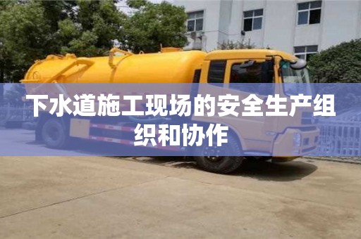 北京下水道施工現(xiàn)場的安全生產(chǎn)組織和協(xié)作