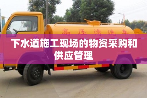 下水道施工現場的物資采購和供應管理 下水道施工現場的物資采購和供應管理