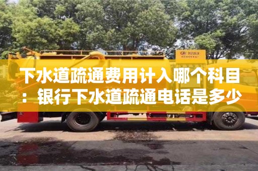 北京下水道疏通費用計入哪個科目 ：銀行下水道疏通電話是多少