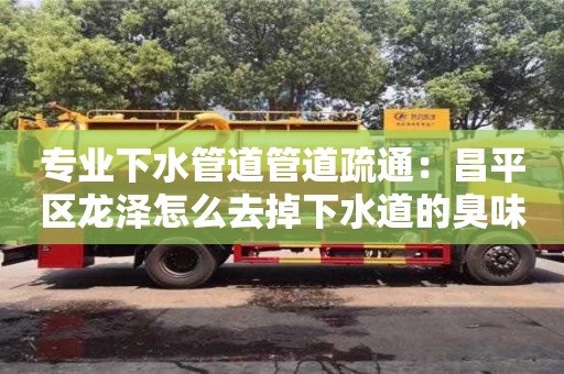 專業(yè)下水管道管道疏通：昌平區(qū)龍澤怎么去掉下水道的臭味