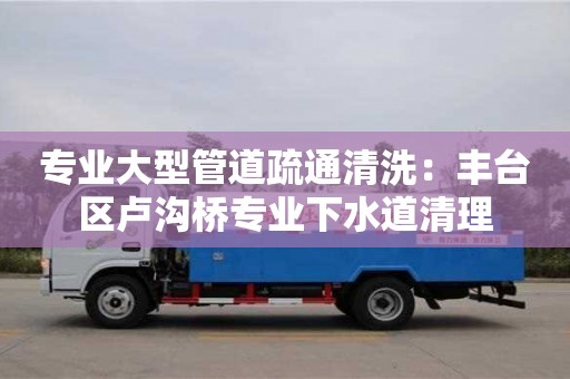 北京專業(yè)大型管道疏通清洗：豐臺區(qū)盧溝橋?qū)I(yè)下水道清理