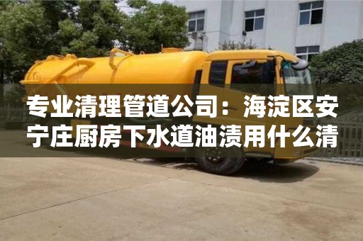 北京專業(yè)清理管道公司：海淀區(qū)安寧莊廚房下水道油漬用什么清洗好