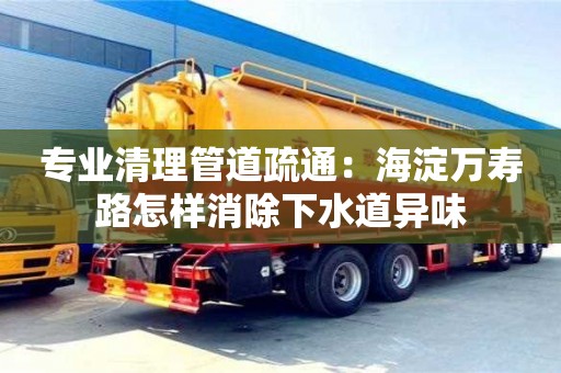 北京專業清理管道疏通：海淀萬壽路怎樣消除下水道異味