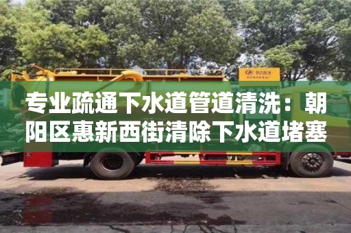 深圳專業疏通下水道管道清洗：朝陽區惠新西街清除下水道堵塞