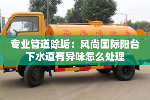 北京專業管道除垢：風尚國際陽臺下水道有異味怎么處理