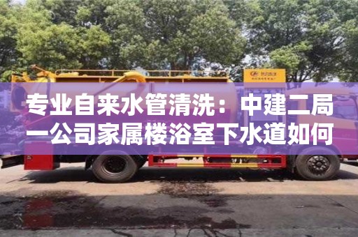 北京專業自來水管清洗：中建二局一公司家屬樓浴室下水道如何清理