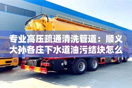 北京專業高壓疏通清洗管道：順義大孫各莊下水道油污結塊怎么清理