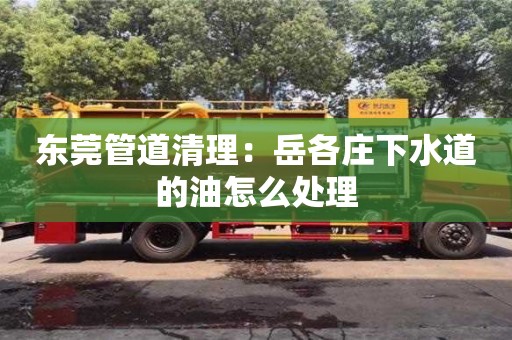唐山東莞管道清理：岳各莊下水道的油怎么處理