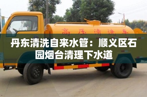 北京丹東清洗自來水管：順義區(qū)石園煙臺清理下水道
