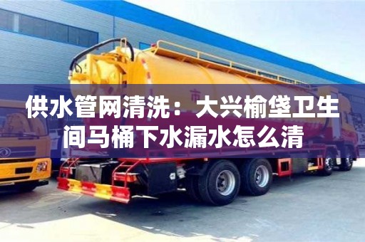 北京供水管網(wǎng)清洗：大興榆垡衛(wèi)生間馬桶下水漏水怎么清