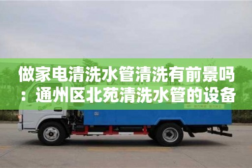 貴陽做家電清洗水管清洗有前景嗎：通州區(qū)北苑清洗水管的設備要多少錢