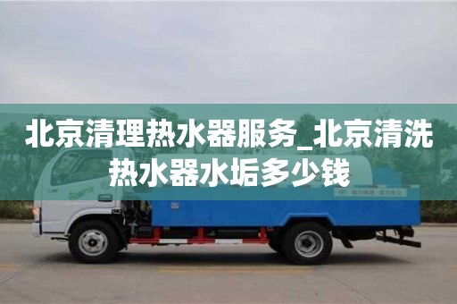 貴陽北京清理熱水器服務_北京清洗熱水器水垢多少錢