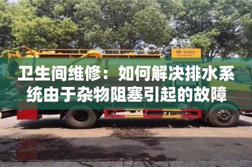 昆明衛生間維修：如何解決排水系統由于雜物阻塞引起的故障