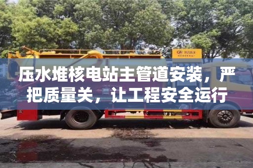北京壓水堆核電站主管道安裝，嚴把質量關，讓工程安全運行