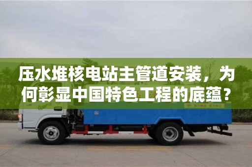 北京壓水堆核電站主管道安裝，為何彰顯中國特色工程的底蘊？