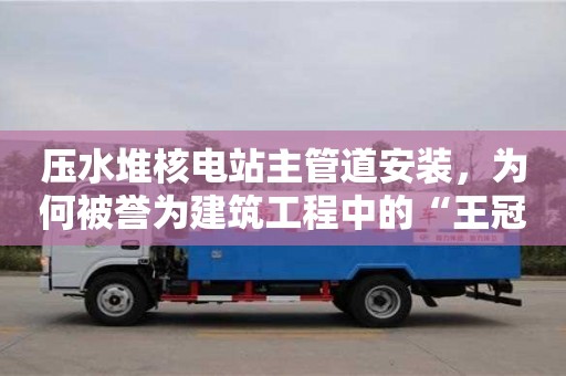 壓水堆核電站主管道安裝,為何被譽為建筑工程中的“王冠”? 壓水堆核電站主管道安裝,為何被譽為建筑工程中的“王冠”?