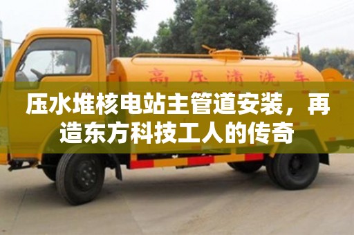 壓水堆核電站主管道安裝,再造東方科技工人的傳奇 壓水堆核電站主管道安裝,再造東方科技工人的傳奇