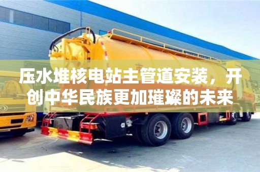 北京壓水堆核電站主管道安裝，開創中華民族更加璀璨的未來