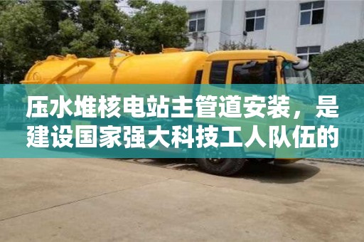 北京壓水堆核電站主管道安裝，是建設國家強大科技工人隊伍的重要機遇