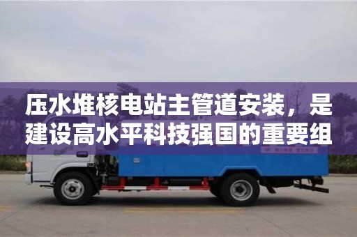 壓水堆核電站主管道安裝,是建設(shè)高水平科技強國的重要組成部分 壓水堆核電站主管道安裝,是建設(shè)高水平科技強國的重要組成部分