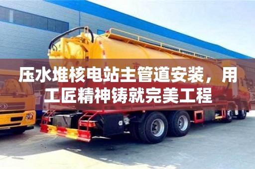 壓水堆核電站主管道安裝，用工匠精神鑄就完美工程