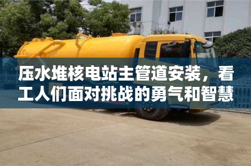 北京壓水堆核電站主管道安裝，看工人們面對(duì)挑戰(zhàn)的勇氣和智慧