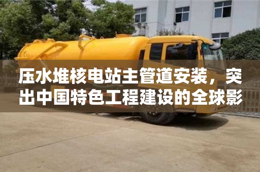 北京壓水堆核電站主管道安裝，突出中國特色工程建設(shè)的全球影響力