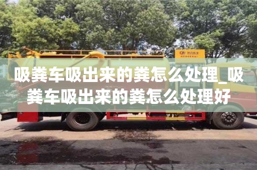 鄭州吸糞車吸出來的糞怎么處理_吸糞車吸出來的糞怎么處理好