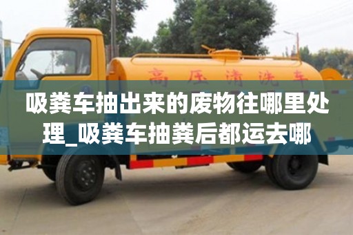 吸糞車抽出來的廢物往哪里處理_吸糞車抽糞后都運去哪