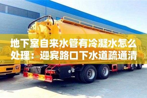 北京地下室自來水管有冷凝水怎么處理：迎賓路口下水道疏通清理合同