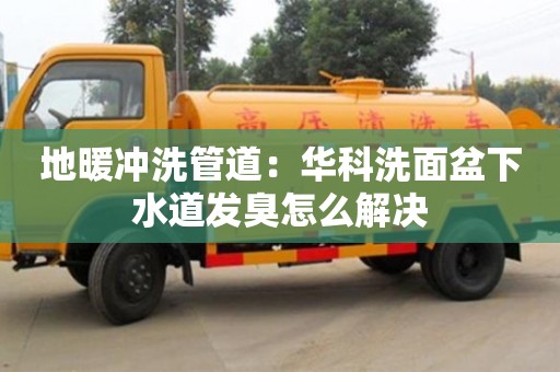 北京地暖沖洗管道：華科洗面盆下水道發臭怎么解決