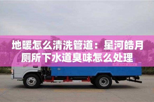 唐山地暖怎么清洗管道：星河皓月廁所下水道臭味怎么處理