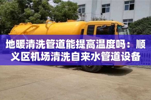 唐山地暖清洗管道能提高溫度嗎：順義區機場清洗自來水管道設備多少錢