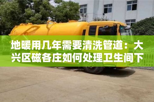 南京地暖用幾年需要清洗管道：大興區磁各莊如何處理衛生間下水道臭味