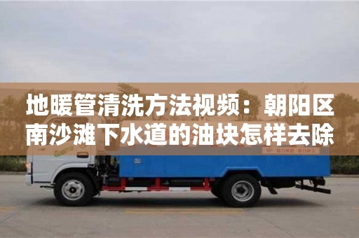 唐山地暖管清洗方法視頻：朝陽區南沙灘下水道的油塊怎樣去除