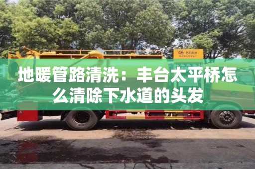 唐山地暖管路清洗：豐臺太平橋怎么清除下水道的頭發