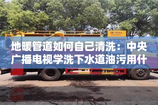 南京地暖管道如何自己清洗：中央廣播電視學洗下水道油污用什么清洗
