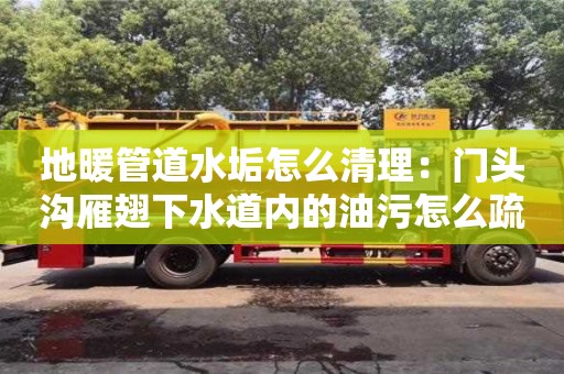 北京地暖管道水垢怎么清理：門頭溝雁翅下水道內(nèi)的油污怎么疏通