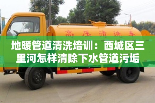 唐山地暖管道清洗培訓：西城區三里河怎樣清除下水管道污垢