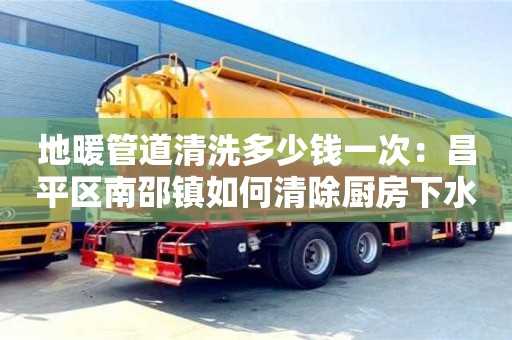 南京地暖管道清洗多少錢一次：昌平區南邵鎮如何清除廚房下水道