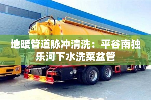 太原地暖管道脈沖清洗：平谷南獨樂河下水洗菜盆管