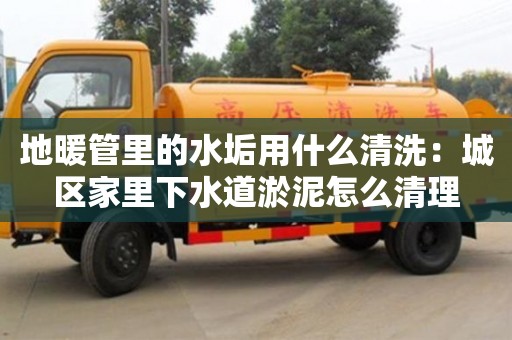 北京地暖管里的水垢用什么清洗：城區家里下水道淤泥怎么清理